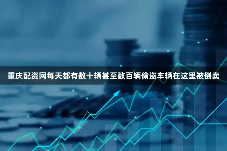 重庆配资网每天都有数十辆甚至数百辆偷盗车辆在这里被倒卖