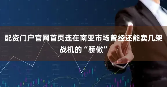 配资门户官网首页连在南亚市场曾经还能卖几架战机的“骄傲”